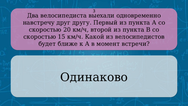 Два велосипедиста выехали одновременно навстречу друг другу. Первый из пункта А со скоростью 20 км/ч, второй из пункта В со скоростью 15 км/ч. Какой из велосипедистов будет ближе к А в момент встречи? 3 Одинаково CLICK ON THE QUESTION BOX TO REVEAL THE ANSWER CLICK ON THE ANSWER BOX TO RETURN TO THE MAIN MENU