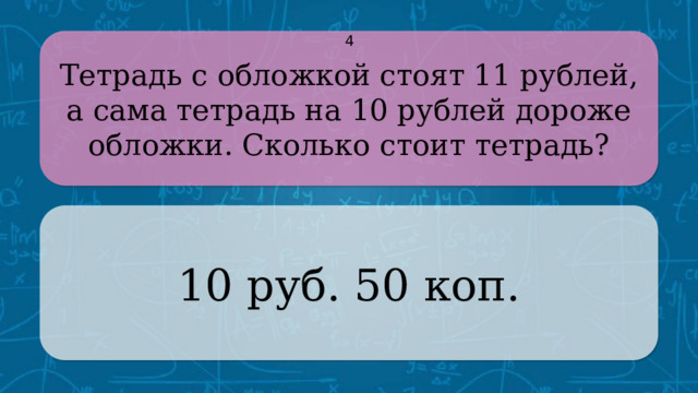 Тетрадь с обложкой стоят 11 рублей, а сама тетрадь на 10 рублей дороже обложки. Сколько стоит тетрадь? 4 10 руб. 50 коп. CLICK ON THE QUESTION BOX TO REVEAL THE ANSWER CLICK ON THE ANSWER BOX TO RETURN TO THE MAIN MENU