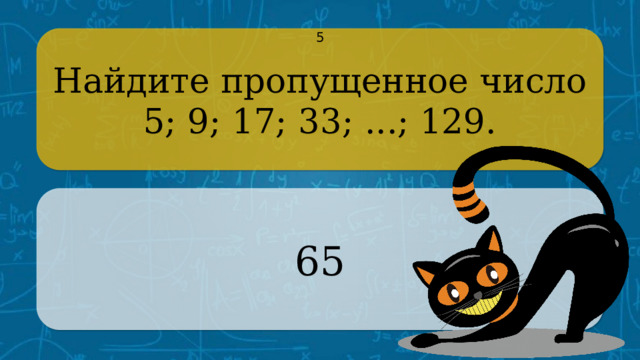 Найдите пропущенное число 5 5; 9; 17; 33; ...; 129. 65 CLICK ON THE QUESTION BOX TO REVEAL THE ANSWER CLICK ON THE ANSWER BOX TO RETURN TO THE MAIN MENU