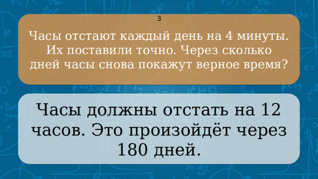 Часы отстают каждый день на 4 минуты. Их поставили точно. Через сколько 3 дней часы снова покажут верное время? Часы должны отстать на 12 часов. Это произойдёт через 180 дней. CLICK ON THE QUESTION BOX TO REVEAL THE ANSWER CLICK ON THE ANSWER BOX TO RETURN TO THE MAIN MENU