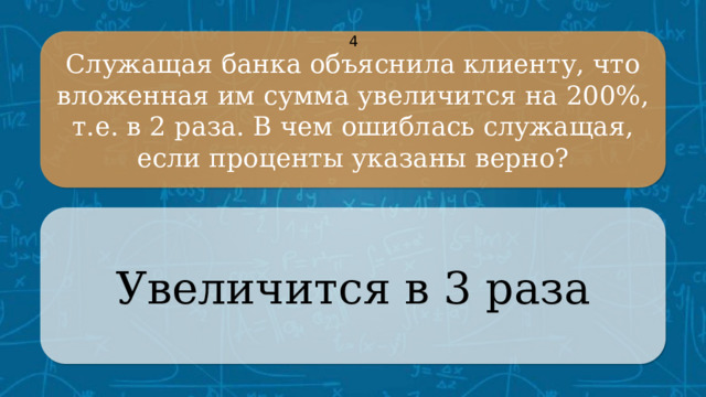 Служащая банка объяснила клиенту, что вложенная им сумма увеличится на 200%, т.е. в 2 раза. В чем ошиблась служащая, если проценты указаны верно? 4 Увеличится в 3 раза CLICK ON THE QUESTION BOX TO REVEAL THE ANSWER CLICK ON THE ANSWER BOX TO RETURN TO THE MAIN MENU