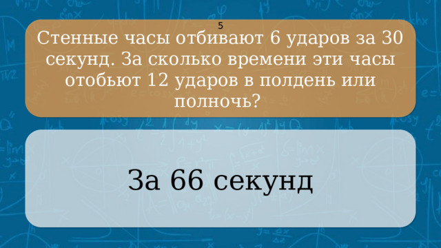 Стенные часы отбивают 6 ударов за 30 секунд. За сколько времени эти часы отобьют 12 ударов в полдень или полночь? 5 За 66 секунд CLICK ON THE QUESTION BOX TO REVEAL THE ANSWER CLICK ON THE ANSWER BOX TO RETURN TO THE MAIN MENU