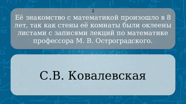 Её знакомство с математикой произошло в 8 лет, так как стены её комнаты были оклеены листами с записями лекций по математике профессора М. В. Остроградского. 2 С.В. Ковалевская CLICK ON THE QUESTION BOX TO REVEAL THE ANSWER CLICK ON THE ANSWER BOX TO RETURN TO THE MAIN MENU