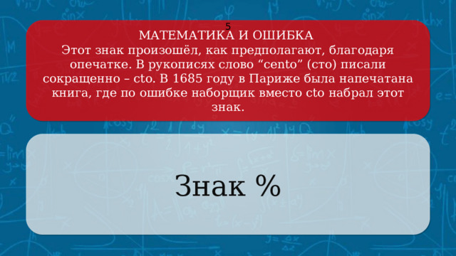 МАТЕМАТИКА И ОШИБКА 5 Этот знак произошёл, как предполагают, благодаря опечатке. В рукописях слово “cento” (сто) писали сокращенно – cto. В 1685 году в Париже была напечатана книга, где по ошибке наборщик вместо cto набрал этот знак. Знак % Щёлкните по вопросу, чтобы получить ответ Щёлкните по ответу, чтобы перейти к меню