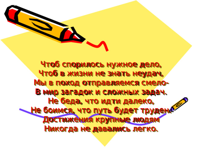 Чтоб спорилось нужное дело,  Чтоб в жизни не знать неудач,  Мы в поход отправляемся смело-  В мир загадок и сложных задач.  Не беда, что идти далеко,  Не боимся, что путь будет труден.  Достижения крупные людям  Никогда не давались легко.