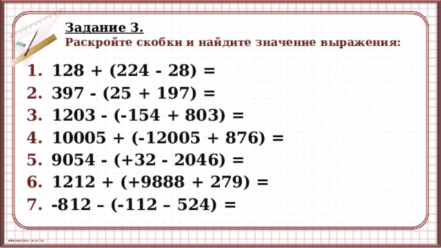 Задание 3.   Раскройте скобки и найдите значение выражения: 128 + (224 - 28) = 397 - (25 + 197) = 1203 - (-154 + 803) = 10005 + (-12005 + 876) = 9054 - (+32 - 2046) = 1212 + (+9888 + 279) = -812 – (-112 – 524) =