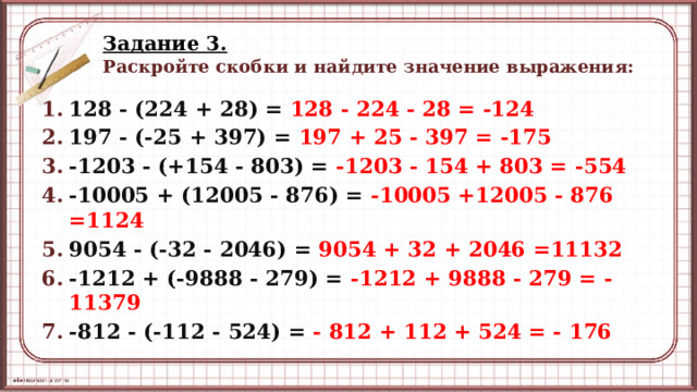 Задание 3.   Раскройте скобки и найдите значение выражения: 128 - (224 + 28) = 128 - 224 - 28 = -124 197 - (-25 + 397) = 197 + 25 - 397 = -175 -1203 - (+154 - 803) = -1203 - 154 + 803 = -554 -10005 + (12005 - 876) = -10005 +12005 - 876 =1124 9054 - (-32 - 2046) = 9054 + 32 + 2046 =11132 -1212 + (-9888 - 279) = -1212 + 9888 - 279 = -11379 -812 - (-112 - 524) = - 812 + 112 + 524 = - 176