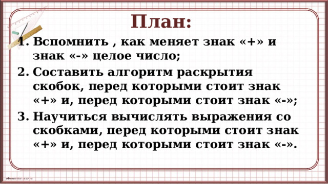 План: Вспомнить , как меняет знак «+» и знак «-» целое число; Составить алгоритм раскрытия скобок, перед которыми стоит знак «+» и, перед которыми стоит знак «-»; Научиться вычислять выражения со скобками, перед которыми стоит знак «+» и, перед которыми стоит знак «-».