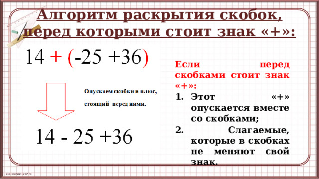 Алгоритм раскрытия скобок, перед которыми стоит знак «+»: Если перед скобками стоит знак «+»: Этот «+» опускается вместе со скобками; 2. Слагаемые, которые в скобках не меняют свой знак.