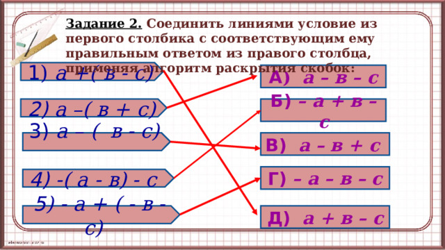 Задание 2.  Соединить линиями условие из первого столбика с соответствующим ему правильным ответом из правого столбца, применяя алгоритм раскрытия скобок: 1 )  а +( в - с) А ) а – в – с 2) а –( в + с) Б)  – а + в – с В)  а – в + с  3) а – ( в - с) Г)  – а – в – с  4) -( а - в) - с Д)  а + в – с  5 ) - а + ( - в - с)