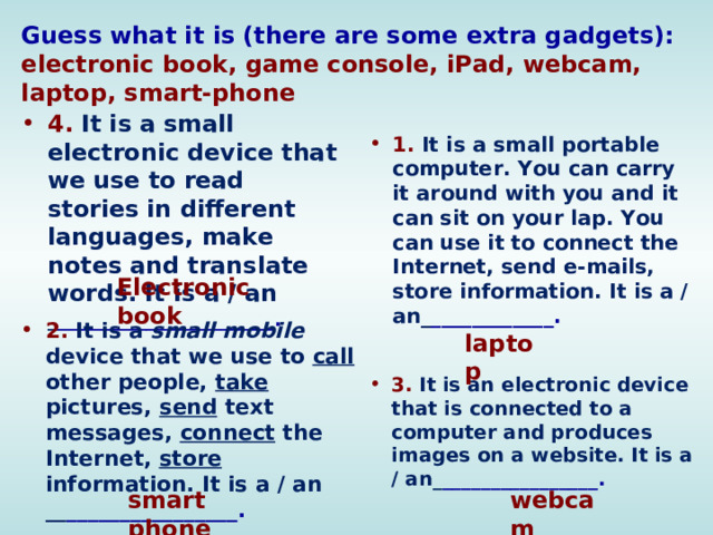 Guess what it is (there are some extra gadgets):  electronic book, game console, iPad, webcam, laptop, smart-phone 4.  It is a small electronic device that we use to read stories in different languages, make notes and translate words. It is a / an _ ______________________. 1.  It is a small portable computer. You can carry it around with you and it can sit on your lap. You can use it to connect the Internet, send e-mails, store information. It is a /an_ ____________.  Electronic book 2.  It is a small mobile device that we use to call other people, take pictures, send text messages, connect the Internet, store information. It is a / an __ ________________.  laptop 3.  It is an electronic device that is connected to a computer and produces images on a website. It is a / an_ ________________.  smart phone webcam 