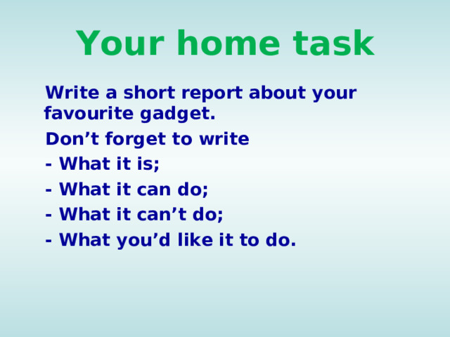 Your home task  Write a short report about your favourite gadget.  Don’t forget to write  - What it is;  - What it can do;  - What it can’t do;  - What you’d like it to do.    