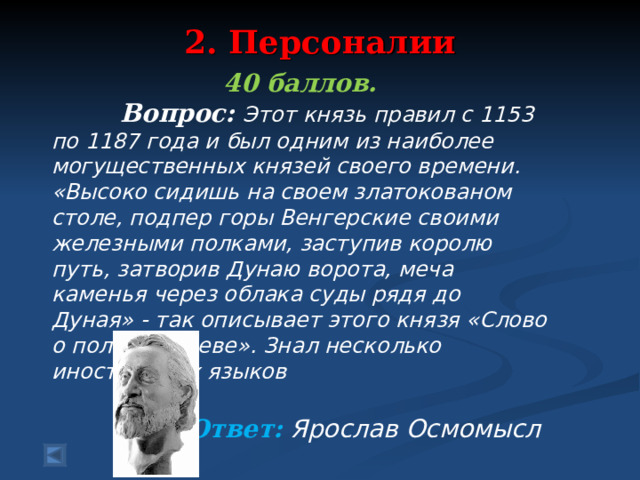 2. Персоналии   40 баллов.  Вопрос: Этот князь правил с 1153 по 1187 года и был одним из наиболее могущественных князей своего времени. «Высоко сидишь на своем златокованом столе, подпер горы Венгерские своими железными полками, заступив королю путь, затворив Дунаю ворота, меча каменья через облака суды рядя до Дуная» - так описывает этого князя «Слово о полку Игореве». Знал несколько иностранных языков  Ответ: Ярослав Осмомысл  