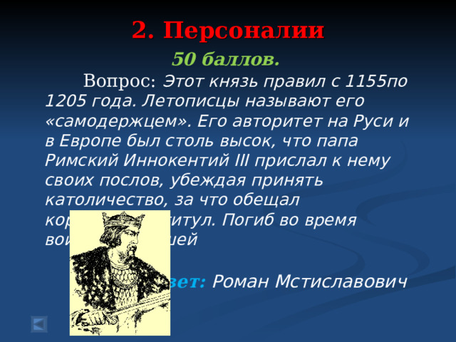 2. Персоналии   50 баллов.  Вопрос: Этот князь правил с 1155по 1205 года. Летописцы называют его «самодержцем». Его авторитет на Руси и в Европе был столь высок, что папа Римский Иннокентий III прислал к нему своих послов, убеждая принять католичество, за что обещал королевский титул. Погиб во время войны с Польшей  Ответ: Роман Мстиславович   