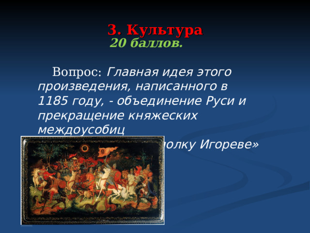 3. Культура  20 баллов.   Вопрос: Главная идея этого произведения, написанного в 1185 году, - объединение Руси и прекращение княжеских междоусобиц Ответ: «Слово о полку Игореве»  