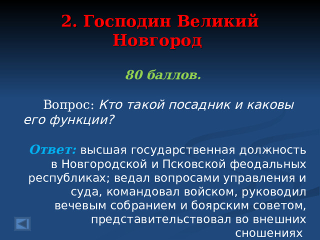 2. Господин Великий Новгород 80 баллов.   Вопрос: Кто такой посадник и каковы его функции?  Ответ: высшая государственная должность в Новгородской и Псковской феодальных республиках; ведал вопросами управления и суда, командовал войском, руководил вечевым собранием и боярским советом, представительствовал во внешних сношениях   