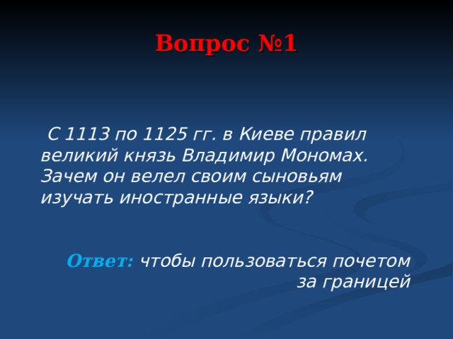 Вопрос №1  С 1113 по 1125 гг. в Киеве правил великий князь Владимир Мономах. Зачем он велел своим сыновьям изучать иностранные языки?   Ответ: чтобы пользоваться почетом за границей  