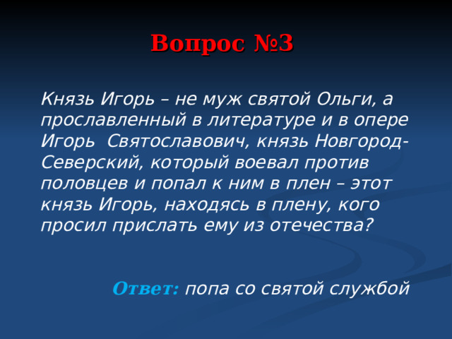 Вопрос №3 Князь Игорь – не муж святой Ольги, а прославленный в литературе и в опере Игорь Святославович, князь Новгород-Северский, который воевал против половцев и попал к ним в плен – этот князь Игорь, находясь в плену, кого просил прислать ему из отечества?   Ответ: попа со святой службой  