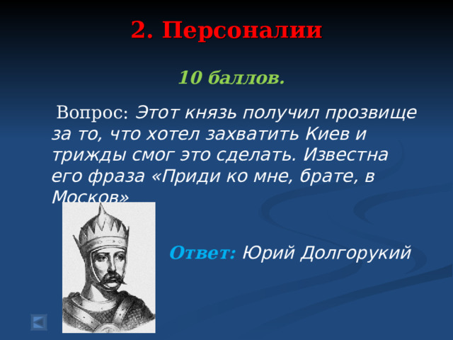 2. Персоналии   10 баллов.   Вопрос: Этот князь получил прозвище за то, что хотел захватить Киев и трижды смог это сделать. Известна его фраза «Приди ко мне, брате, в Москов»  Ответ: Юрий Долгорукий  