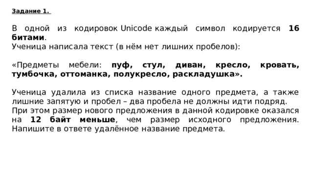 Задание 1. В одной из кодировок Unicode каждый символ кодируется 16 битами . Ученица написала текст (в нём нет лишних пробелов):   «Предметы мебели: пуф, стул, диван, кресло, кровать, тумбочка, оттоманка, полукресло, раскладушка».   Ученица удалила из списка название одного предмета, а также лишние запятую и пробел – два пробела не должны идти подряд. При этом размер нового предложения в данной кодировке оказался  на 12 байт меньше , чем размер исходного предложения. Напишите в ответе удалённое название предмета. стул  