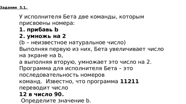 Задание 5.1. У исполнителя Бета две команды, которым присвоены номера:  1. прибавь b  2. умножь на 2 (b – неизвестное натуральное число) Выполняя первую из них, Бета увеличивает число на экране на b, а выполняя вторую, умножает это число на 2. Программа для исполнителя Бета – это последовательность номеров команд. Известно, что программа 11211 переводит число 12 в число 90.  Определите значение b. 11  