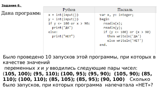 Задание 6. Дана программа : Было проведено 10 запусков этой программы, при которых в качестве значений  переменных  x  и  y  вводились следующие пары чисел:  ( 105, 100); (95, 110); (100, 95); (95, 90); (105, 90); (85, 110); (100, 110); (85, 105); (85, 95); (90, 100) Сколько было запусков, при которых программа напечатала «НЕТ»? 6  