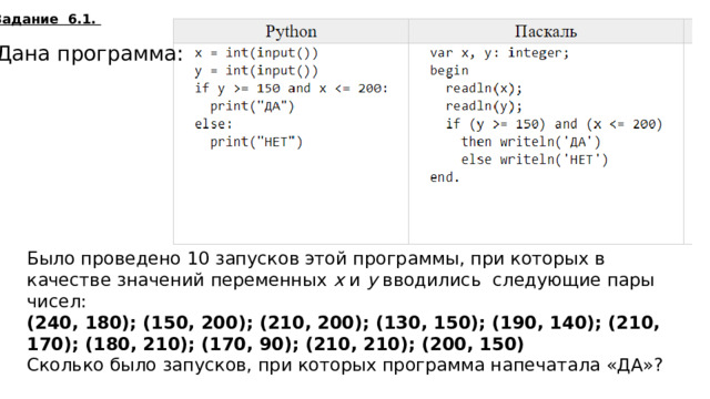 Задание 6.1. Дана программа: Было проведено 10 запусков этой программы, при которых в качестве значений переменных  x  и  y  вводились следующие пары чисел:  (240, 180); (150, 200); (210, 200); (130, 150); (190, 140); (210, 170); (180, 210); (170, 90); (210, 210); (200, 150) Сколько было запусков, при которых программа напечатала «ДА»? 4  
