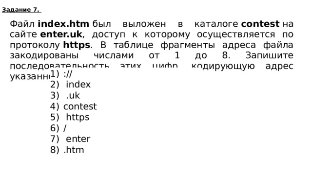 Задание 7. Файл  index.htm  был выложен в каталоге  contest  на сайте  enter.uk , доступ к которому осуществляется по протоколу  https . В таблице фрагменты адреса файла закодированы числами от 1 до 8. Запишите последовательность этих цифр, кодирующую адрес указанного файла в сети Интернет. ://  index  .uk сontest  https /  enter .htm 517364628  