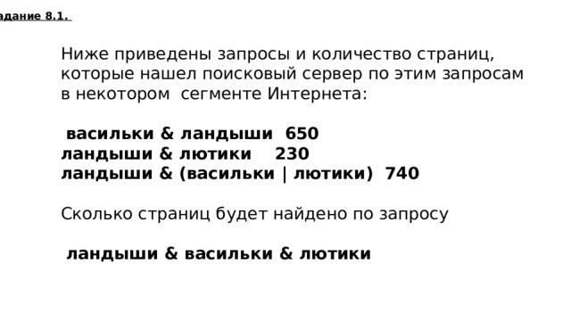 Задание 8.1. Ниже приведены запросы и количество страниц, которые нашел поисковый сервер по этим запросам в некотором сегменте Интернета:  васильки & ландыши 650  ландыши & лютики 230  ландыши & (васильки | лютики) 740  Сколько страниц будет найдено по запросу  ландыши & васильки & лютики 140  