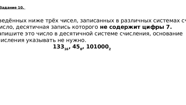 Задание 10. Среди приведённых ниже трёх чисел, записанных в различных системах счисления,  найдите число, десятичная запись которого не содержит цифры 7. В ответе запишите это число в десятичной системе счисления, основание системы счисления указывать не нужно.   133 16 , 45 8 , 101000 2  40  