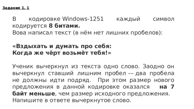 Задание 1. 1 В кодировке Windows-1251 каждый символ кодируется 8 битами. Вова написал текст (в нём нет лишних пробелов):   «Вздыхать и думать про себя:  Когда же чёрт возьмёт тебя!»   Ученик вычеркнул из текста одно слово. Заодно он вычеркнул ставший лишним пробел –– два пробела не должны идти подряд. При этом размер нового предложения в данной кодировке оказался на 7 байт меньше , чем размер исходного предложения. Напишите в ответе вычеркнутое слово. думать  