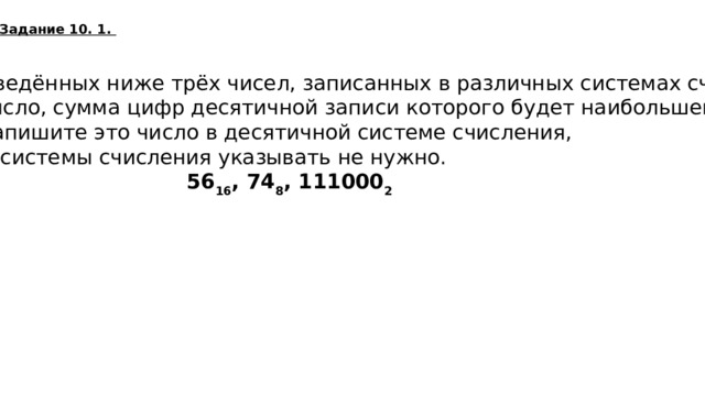 Задание 10. 1. Среди приведённых ниже трёх чисел, записанных в различных системах счисления, найдите число, сумма цифр десятичной записи которого будет наибольшей. В ответе запишите это число в десятичной системе счисления, основание системы счисления указывать не нужно.   56 16 , 74 8 , 111000 2  86  