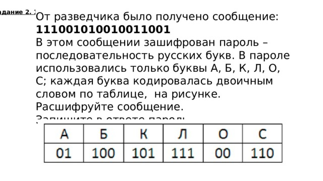 Задание 2. 1. От разведчика было получено сообщение:  111001010010011001 В этом сообщении зашифрован пароль – последовательность русских букв. В пароле использовались только буквы А, Б, К, Л, О, С; каждая буква кодировалась двоичным словом по таблице, на рисунке. Расшифруйте сообщение. Запишите в ответе пароль.  лкобса  