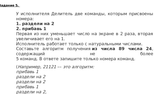 Задание 5. У исполнителя Делитель две команды, которым присвоены номера: 1. раздели на 2 2. прибавь 1 Первая из них уменьшает число на экране в 2 раза, вторая увеличивает его на 1. Исполнитель работает только с натуральными числами. Составьте алгоритм получения  из числа 89 числа 24 , содержащий не более  5 команд. В ответе запишите только номера команд.   ( Например, 21121  ––  это алгоритм: прибавь 1 раздели на 2 раздели на 2 прибавь 1 раздели на 2, который преобразует число 75 в 10.)   Если таких алгоритмов более одного, то запишите любой из них. 21212  