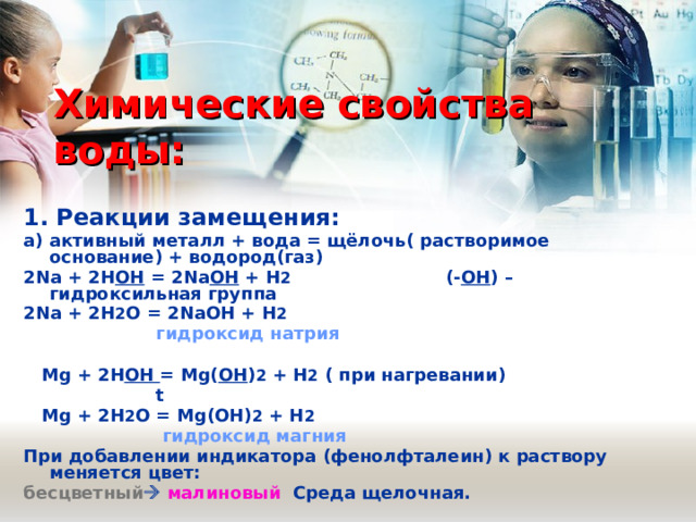 Химические свойства воды: 1. Реакции замещения:  а) активный металл + вода = щёлочь( растворимое основание) + водород(газ) 2 Na + 2 H OH = 2 Na OH + H 2 (- OH ) – гидроксильная группа 2 Na + 2 H 2 O = 2 NaOH + H 2  гидроксид натрия   Mg + 2H OH = Mg( OH ) 2 + H 2  ( при нагревании)  t   Mg + 2 H 2 O = Mg ( OH ) 2 + H 2  гидроксид магния При добавлении индикатора (фенолфталеин) к раствору меняется цвет: бесцветный   малиновый Среда щелочная. 