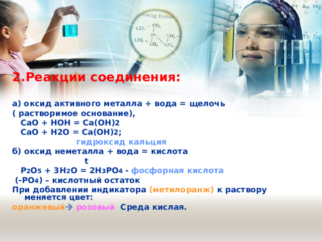 2.Реакции соединения:  а) оксид активного металла + вода = щелочь ( растворимое основание),  СаО + HOH = Са(ОН) 2  СаО + Н2О = Са(ОН) 2 ;  гидроксид кальция б) оксид неметалла + вода = кислота  t  Р 2 О 5 + 3Н 2 О = 2Н 3 РО 4 - фосфорная кислота   (-РО 4 ) – кислотный остаток При добавлении индикатора (метилоранж) к раствору меняется цвет: оранжевый   розовый Среда кислая. 