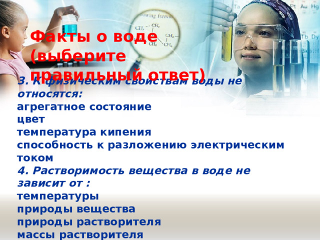 Факты о воде (выберите правильный ответ) 3. К физическим свойствам воды не относятся: агрегатное состояние цвет температура кипения способность к разложению электрическим током 4. Растворимость вещества в воде не зависит от : температуры природы вещества природы растворителя массы растворителя 