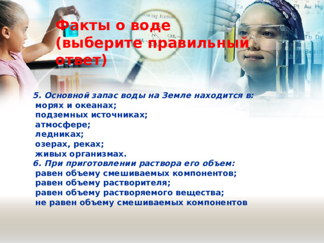 Факты о воде (выберите правильный ответ) 5. Основной запас воды на Земле находится в:  морях и океанах;  подземных источниках;  атмосфере;  ледниках;  озерах, реках;  живых организмах. 6. При приготовлении раствора его объем:  равен объему смешиваемых компонентов;  равен объему растворителя;  равен объему растворяемого вещества;  не равен объему смешиваемых компонентов 