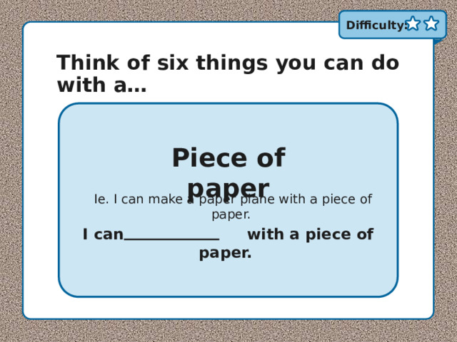 Difficulty: Think of six things you can do with a… Piece of paper Ie. I can make a paper plane with a piece of paper. I can …………………. with a piece of paper. 