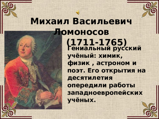 Михаил Васильевич Ломоносов  (1711-1765) Гениальный русский учёный: химик, физик , астроном и поэт. Его открытия на десятилетия опередили работы западноевропейских учёных. 