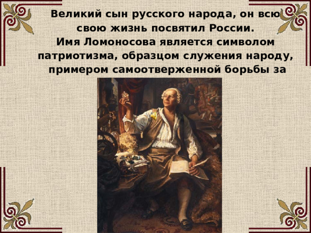 Великий сын русского народа, он всю свою жизнь посвятил России. Имя Ломоносова является символом патриотизма, образцом служения народу, примером самоотверженной борьбы за науку. 