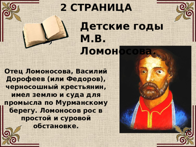 2 СТРАНИЦА Детские годы М.В. Ломоносова. Отец Ломоносова, Василий Дорофеев (или Федоров), черносошный крестьянин, имел землю и суда для промысла по Мурманскому берегу. Ломоносов рос в простой и суровой обстановке. 