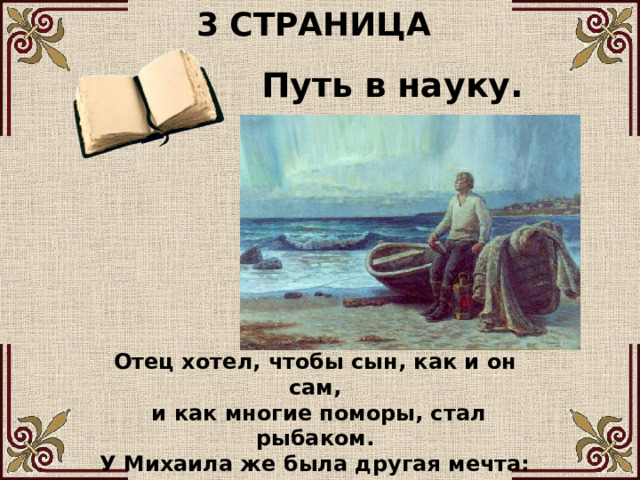 3 СТРАНИЦА Путь в науку. Отец хотел, чтобы сын, как и он сам,  и как многие поморы, стал рыбаком. У Михаила же была другая мечта: он задумал отправиться в Москву учиться. 