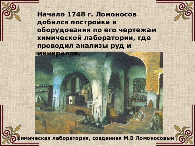 Начало 1748 г. Ломоносов добился постройки и оборудования по его чертежам химической лаборатории, где проводил анализы руд и минералов. Х имическая лаборатория, созданная М.В Ломоносовым 