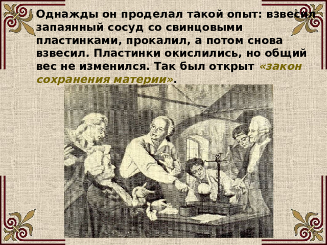 Однажды он проделал такой опыт: взвесил запаянный сосуд со свинцовыми пластинками, прокалил, а потом снова взвесил. Пластинки окислились, но общий вес не изменился. Так был открыт «закон сохранения материи» . 