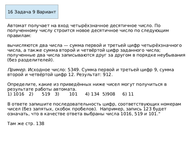 16 Задача 9 Вариант Автомат получает на вход четырёхзначное десятичное число. По полученному числу строится новое десятичное число по следующим правилам:  вычисляются два числа — сумма первой и третьей цифр четы­рёхзначного числа, а также сумма второй и четвёртой цифр заданного числа; полученные два числа записываются друг за другом в порядке неубывания (без разделителей).  Пример. Исходное число: 5349. Сумма первой и третьей цифр 9, сумма второй и четвёртой цифр 12. Результат: 912.  Определите, какие из приведённых ниже чисел могут получиться в результате работы автомата. 1) 1016  2)  519  3)  101  4) 134  5)908  6)  11 В ответе запишите последовательность цифр, соответствующих номерам чисел (без запятых, скобок пробелов). Например, запись 123 будет означать, что в качестве ответа выбраны числа 1016, 519 и 101.