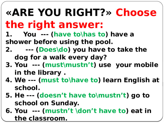  «ARE YOU RIGHT?» Choose the right answer: 1. You --- ( have to\has to ) have a shower before using the pool. 2. --- ( Does\do ) you have to take the dog for a walk every day? You --- ( must\mustn’t ) use your mobile in the library . We --- ( must to\have to ) learn English at school. He --- ( doesn’t have to\mustn’t ) go to school on Sunday. You --- ( mustn’t \don’t have to ) eat in the classroom. You ---- ( must\mustn’t ) be 18 to drink alcohol in Britain. You --- ( mustn’t\don’t have to ) smoke here – it’s illegal. You --- ( have\must ) answer all the questions. Mum --- ( mustn’t\doesn’t have to ) cook every day because Dad cooks too.      