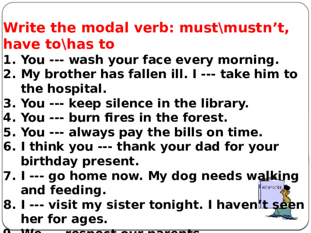           Write the modal verb: must\mustn’t, have to\has to You --- wash your face every morning. My brother has fallen ill. I --- take him to the hospital. You --- keep silence in the library. You --- burn fires in the forest. You --- always pay the bills on time. I think you --- thank your dad for your birthday present. I --- go home now. My dog needs walking and feeding. I --- visit my sister tonight. I haven’t seen her for ages. We --- respect our parents. He --- take part in conference. It’s obligatory.   