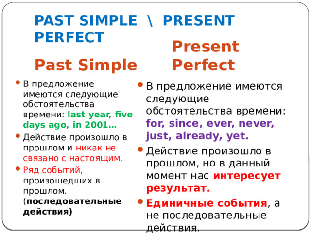 PAST SIMPLE \ PRESENT PERFECT Past Simple Present Perfect В предложение имеются следующие обстоятельства времени: last year, five days ago, in 2001… Действие произошло в прошлом и никак не связано  с настоящим. Ряд событий, произошедших в прошлом. ( последовательные действия) В предложение имеются следующие обстоятельства времени: for, since, ever, never, just, already, yet. Действие произошло в прошлом, но в данный момент нас интересует  результат. Единичные события , а не последовательные действия. 