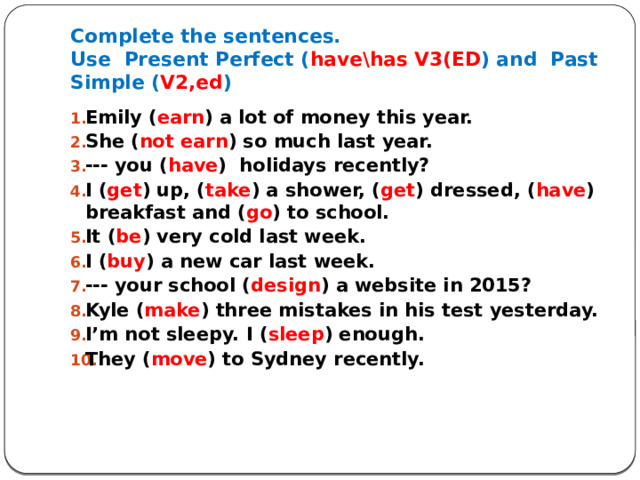 Complete the sentences.  Use Present Perfect ( have\has V3(ED ) and Past Simple ( V2,ed ) Emily ( earn ) a lot of money this year. She ( not earn ) so much last year. --- you ( have ) holidays recently? I ( get ) up, ( take ) a shower, ( get ) dressed, ( have ) breakfast and ( go ) to school. It ( be ) very cold last week. I ( buy ) a new car last week. --- your school ( design ) a website in 2015? Kyle ( make ) three mistakes in his test yesterday. I’m not sleepy. I ( sleep ) enough. They ( move ) to Sydney recently.    